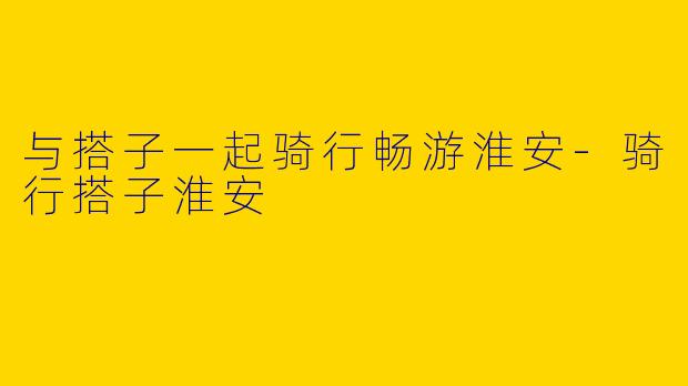 与搭子一起骑行畅游淮安-骑行搭子淮安
