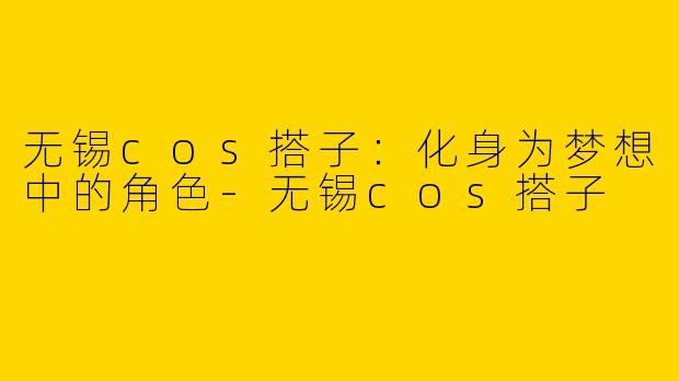 无锡cos搭子：化身为梦想中的角色-无锡cos搭子