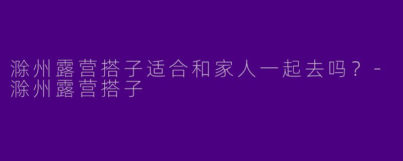 滁州露营搭子适合和家人一起去吗?
