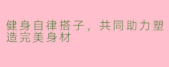 健身自律搭子,共同助力塑造完美身材