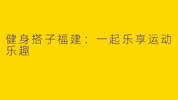 健身搭子福建：一起乐享运动乐趣