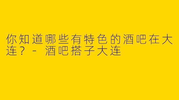 你知道哪些有特色的酒吧在大连？