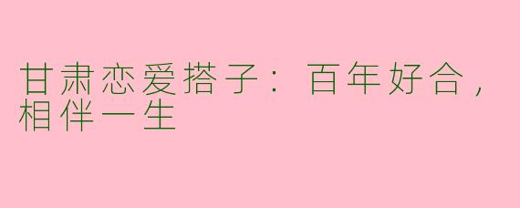 甘肃恋爱搭子:百年好合,相伴一生