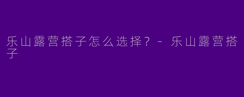 乐山露营搭子怎么选择?