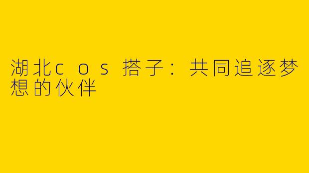 湖北cos搭子：共同追逐梦想的伙伴