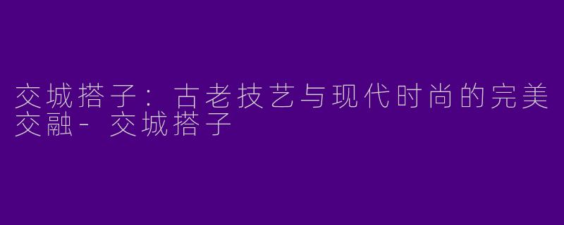 交城搭子：古老技艺与现代时尚的完美交融-交城搭子