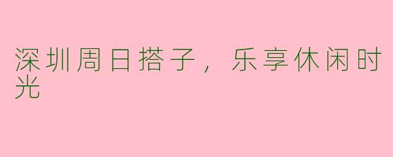 深圳周日搭子，乐享休闲时光