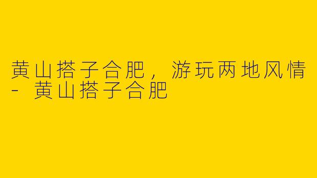 黄山搭子合肥，游玩两地风情-黄山搭子合肥