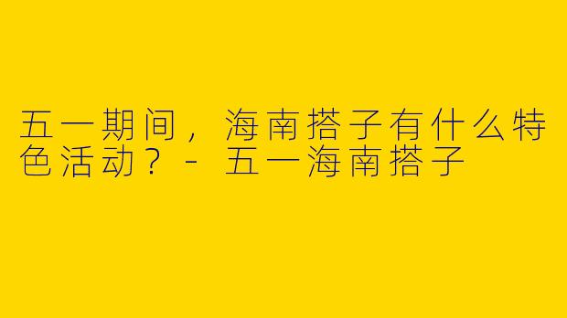 五一期间,海南搭子有什么特色活动?