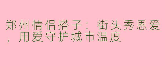 郑州情侣搭子：街头秀恩爱，用爱守护城市温度
