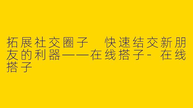 拓展社交圈子 快速结交新朋友的利器——在线搭子