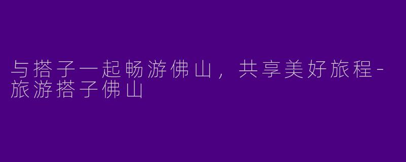 与搭子一起畅游佛山，共享美好旅程-旅游搭子佛山