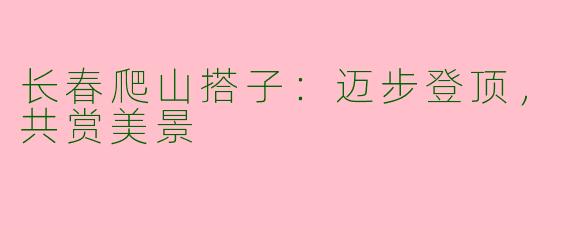 长春爬山搭子：迈步登顶，共赏美景
