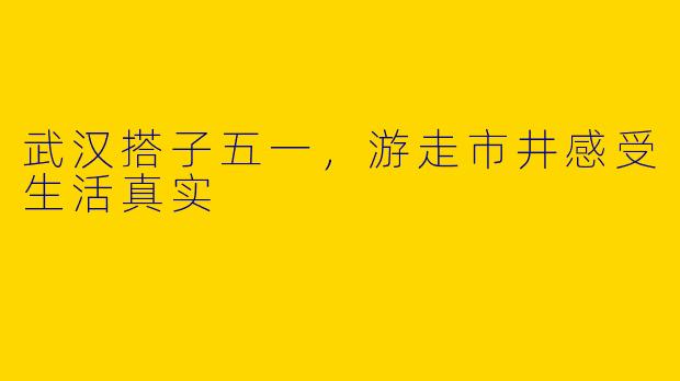 武汉搭子五一，游走市井感受生活真实