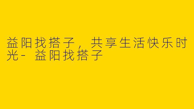 益阳找搭子，共享生活快乐时光-益阳找搭子