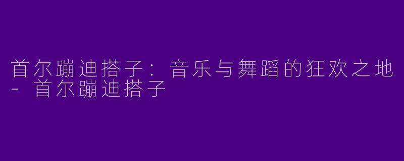 首尔蹦迪搭子：音乐与舞蹈的狂欢之地-首尔蹦迪搭子
