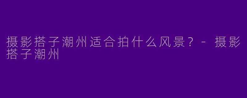 摄影搭子潮州适合拍什么风景？