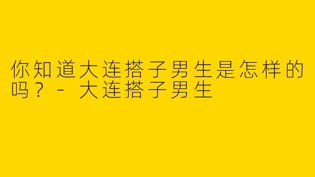 你知道大连搭子男生是怎样的吗?