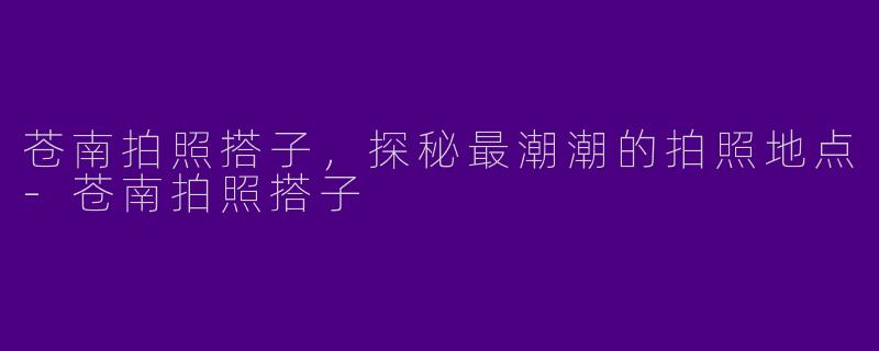 苍南拍照搭子，探秘最潮潮的拍照地点-苍南拍照搭子