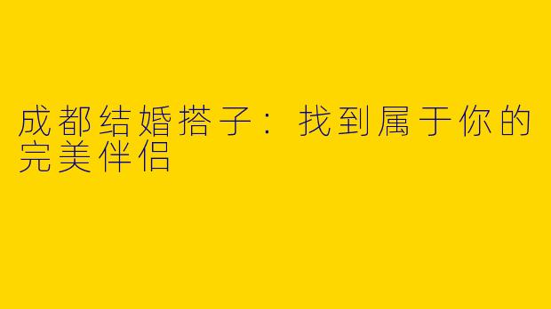 成都结婚搭子：找到属于你的完美伴侣