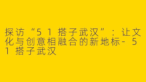 探访“51搭子武汉”：让文化与创意相融合的新地标-51搭子武汉