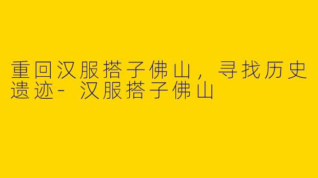 重回汉服搭子佛山，寻找历史遗迹-汉服搭子佛山
