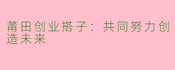 莆田创业搭子：共同努力创造未来