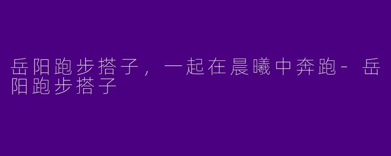 岳阳跑步搭子，一起在晨曦中奔跑-岳阳跑步搭子
