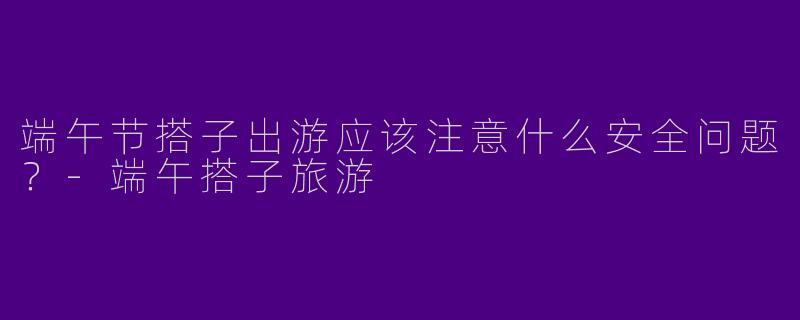 端午节搭子出游应该注意什么安全问题?
