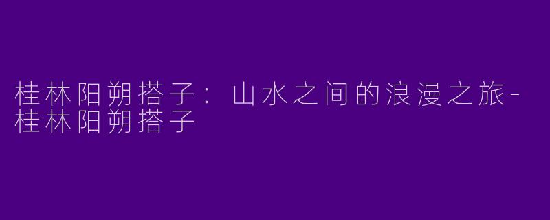 桂林阳朔搭子:山水之间的浪漫之旅