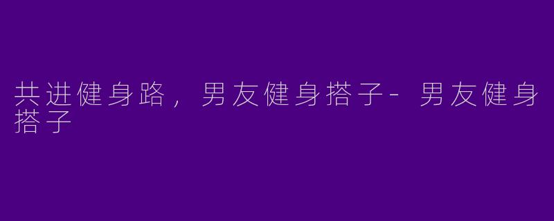 共进健身路，男友健身搭子-男友健身搭子
