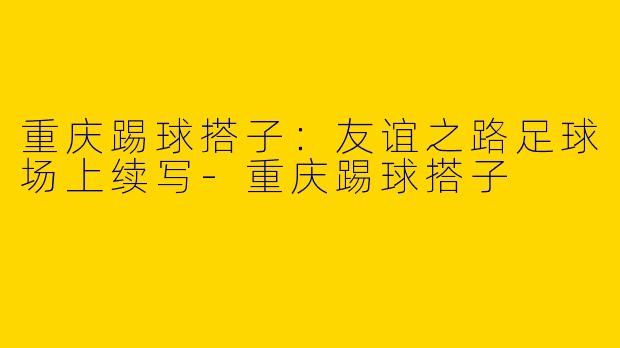 重庆踢球搭子：友谊之路足球场上续写-重庆踢球搭子