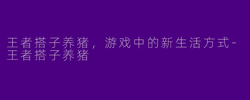 王者搭子养猪,游戏中的新生活方式