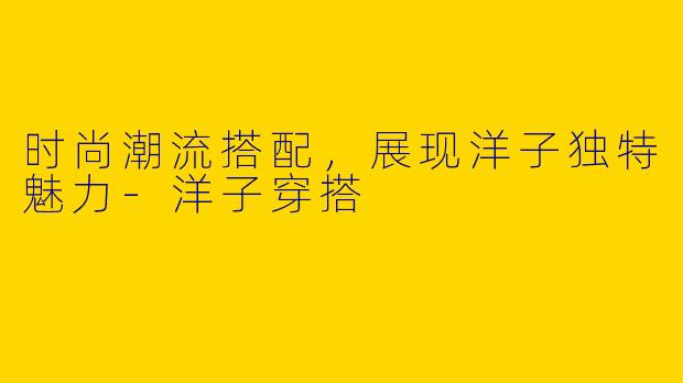 时尚潮流搭配，展现洋子独特魅力-洋子穿搭