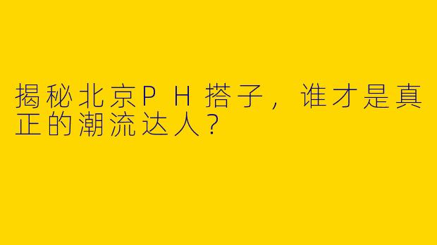 揭秘北京PH搭子，谁才是真正的潮流达人？