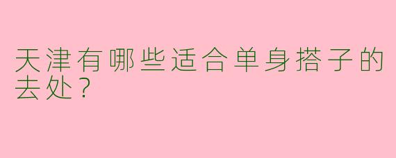 天津有哪些适合单身搭子的去处?