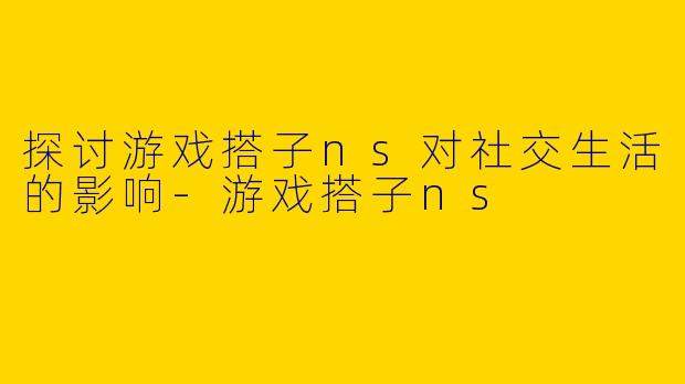 探讨游戏搭子ns对社交生活的影响-游戏搭子ns