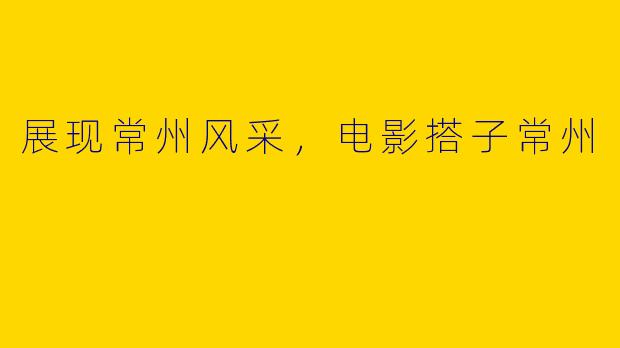 展现常州风采，电影搭子常州