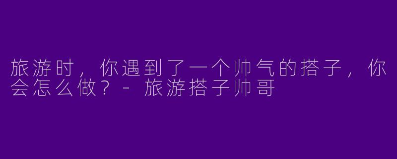 旅游时，你遇到了一个帅气的搭子，你会怎么做？