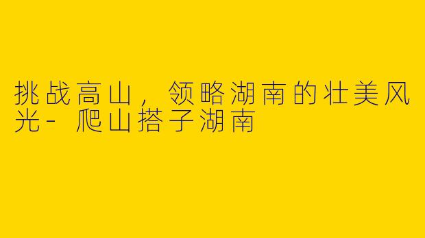 挑战高山,领略湖南的壮美风光