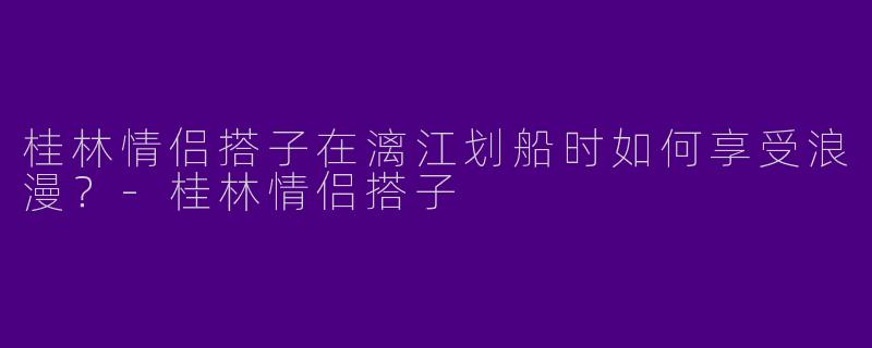 桂林情侣搭子在漓江划船时如何享受浪漫？