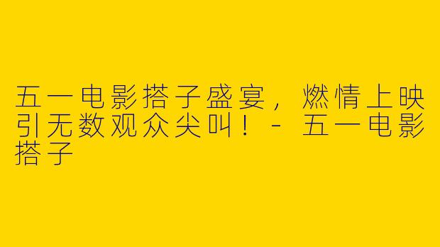 五一电影搭子盛宴，燃情上映引无数观众尖叫！-五一电影搭子