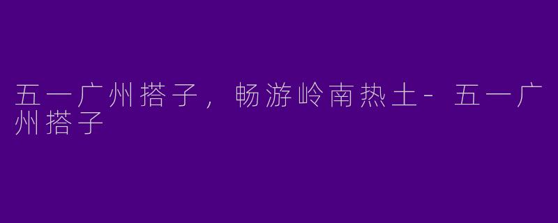 五一广州搭子，畅游岭南热土