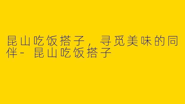 昆山吃饭搭子，寻觅美味的同伴