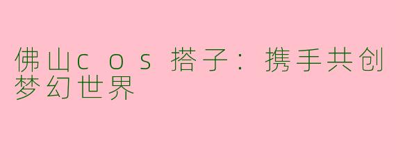 佛山cos搭子:携手共创梦幻世界