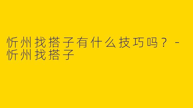 忻州找搭子有什么技巧吗？