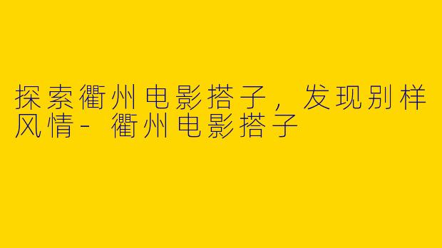 探索衢州电影搭子，发现别样风情