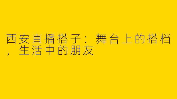 西安直播搭子：舞台上的搭档，生活中的朋友