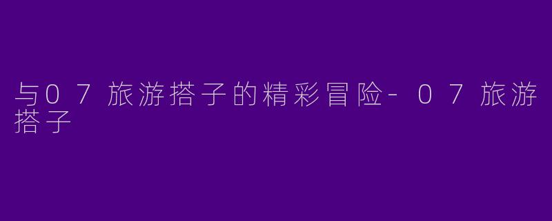 与07旅游搭子的精彩冒险-07旅游搭子