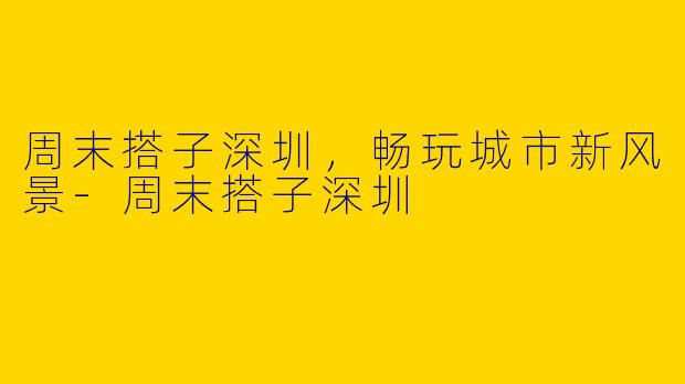 周末搭子深圳，畅玩城市新风景-周末搭子深圳